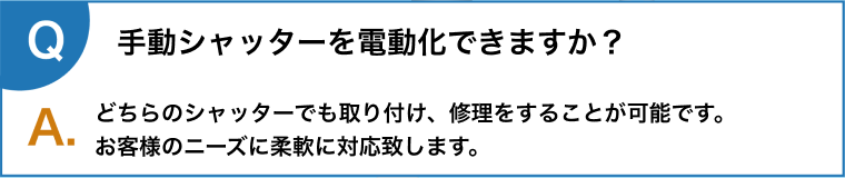 手動シャッターを電動化できますか？どちらのシャッターでも取り付け、修理をすることが可能です。
      お客様のニーズに柔軟に対応致します。