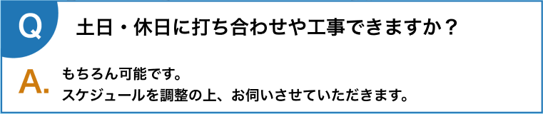 土日・休日に打ち合わせや工事できますか？もちろん可能です。
      スケジュールを調整の上、お伺いさせていただきます。